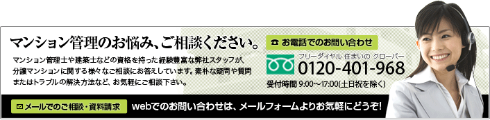 マンション管理のお悩み、ご相談ください。マンション管理士の資格を持った経験豊富な弊社スタッフが、分譲マンションに関する様々なご相談にお答えしています。素朴な疑問や質問、またはトラブルの解決方法など、お気軽にご相談下さい。電話でのお問い合わせは、0120-401-968 メールでのお問い合わせはこちらから