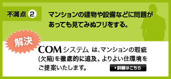 不満点2・マンションの建物や設備などに問題があっても見てみぬフリをする。解決・COMシステムは、マンションの瑕疵(欠陥)を徹底的に修繕。よりよい住環境をご提案いたします。